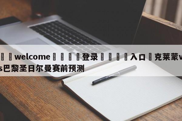 ⚛️welcome👎登录🆚入口✋克莱蒙vs巴黎圣日尔曼赛前预测