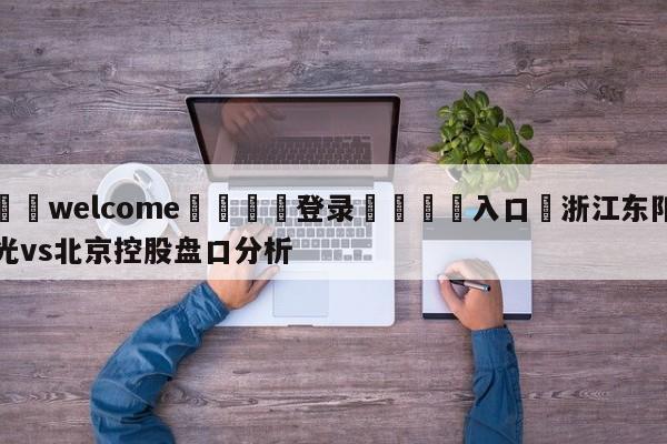 ⚛️welcome👎登录🆚入口✋浙江东阳光vs北京控股盘口分析