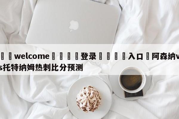 ⚛️welcome👎登录🆚入口✋阿森纳vs托特纳姆热刺比分预测