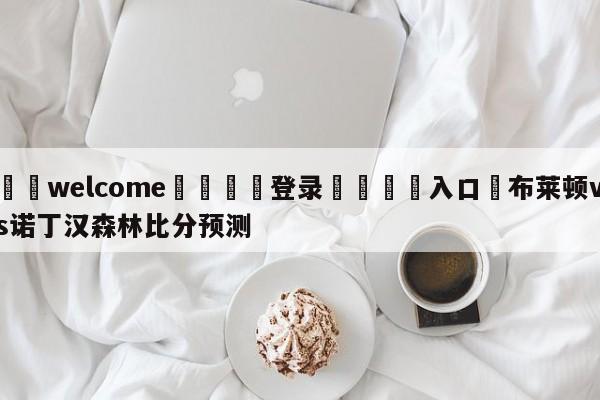 ⚛️welcome👎登录🆚入口✋布莱顿vs诺丁汉森林比分预测