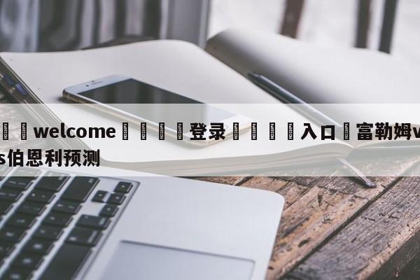 ⚛️welcome👎登录🆚入口✋富勒姆vs伯恩利预测