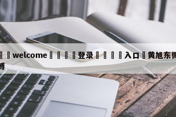 ⚛️welcome👎登录🆚入口✋黄旭东微博