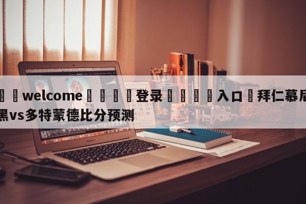 ⚛️welcome👎登录🆚入口✋拜仁慕尼黑vs多特蒙德比分预测