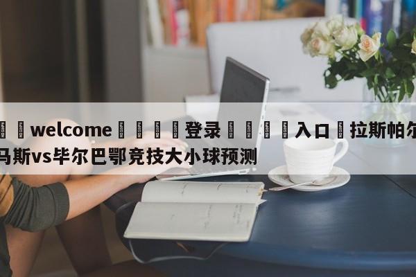 ⚛️welcome👎登录🆚入口✋拉斯帕尔马斯vs毕尔巴鄂竞技大小球预测