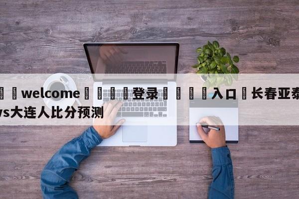 ⚛️welcome👎登录🆚入口✋长春亚泰vs大连人比分预测