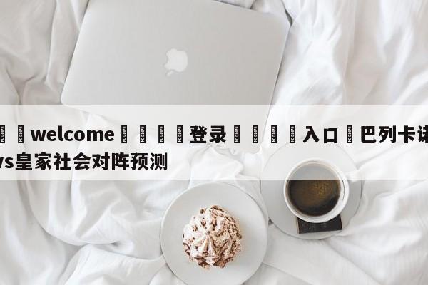 ⚛️welcome👎登录🆚入口✋巴列卡诺vs皇家社会对阵预测