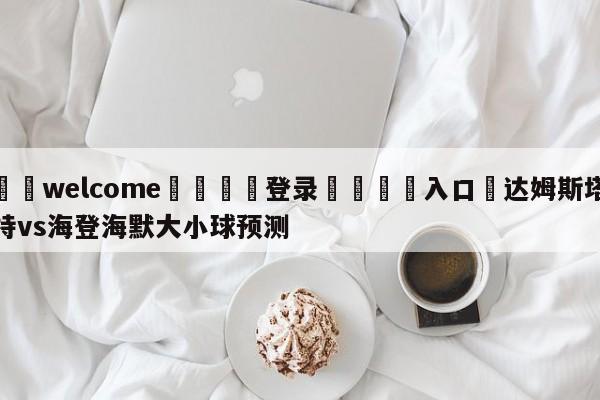 ⚛️welcome👎登录🆚入口✋达姆斯塔特vs海登海默大小球预测