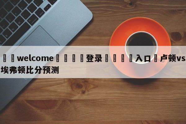 ⚛️welcome👎登录🆚入口✋卢顿vs埃弗顿比分预测