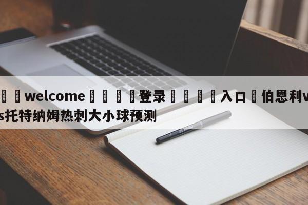 ⚛️welcome👎登录🆚入口✋伯恩利vs托特纳姆热刺大小球预测