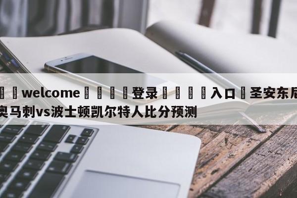 ⚛️welcome👎登录🆚入口✋圣安东尼奥马刺vs波士顿凯尔特人比分预测