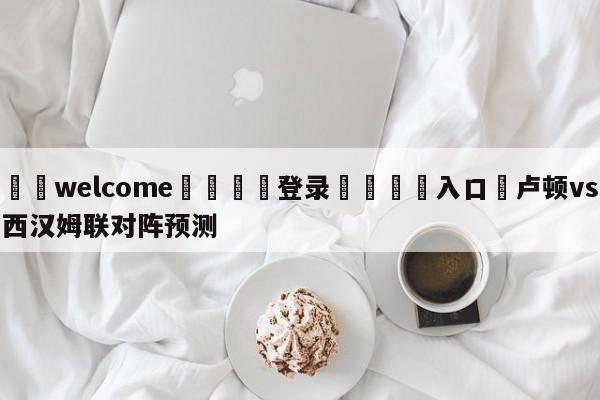 ⚛️welcome👎登录🆚入口✋卢顿vs西汉姆联对阵预测