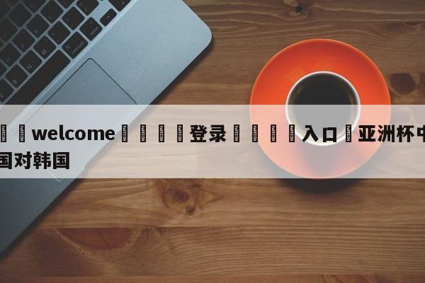 ⚛️welcome👎登录🆚入口✋亚洲杯中国对韩国