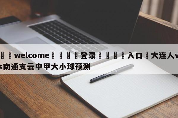 ⚛️welcome👎登录🆚入口✋大连人vs南通支云中甲大小球预测