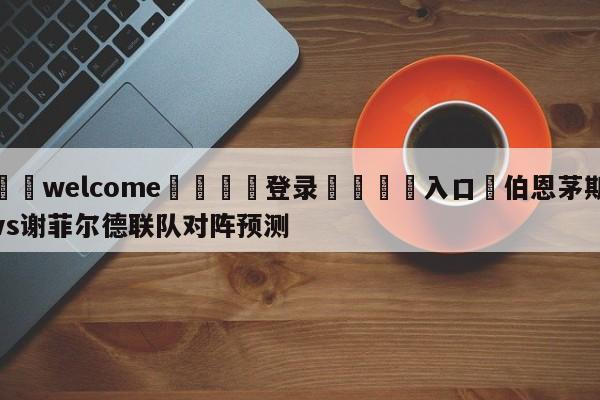 ⚛️welcome👎登录🆚入口✋伯恩茅斯vs谢菲尔德联队对阵预测