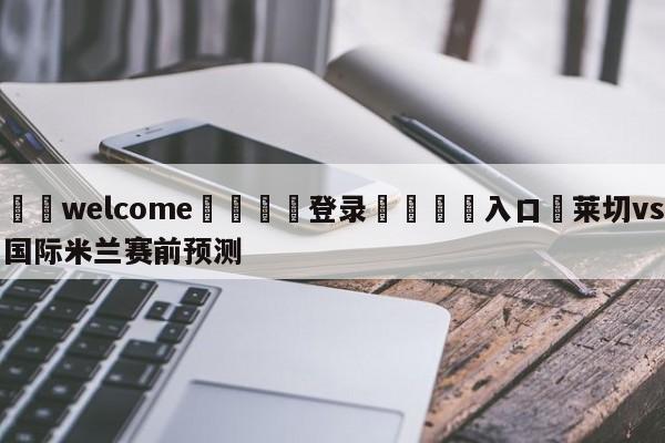 ⚛️welcome👎登录🆚入口✋莱切vs国际米兰赛前预测