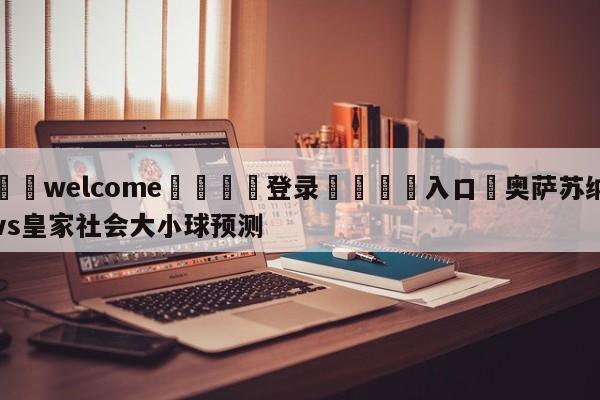 ⚛️welcome👎登录🆚入口✋奥萨苏纳vs皇家社会大小球预测