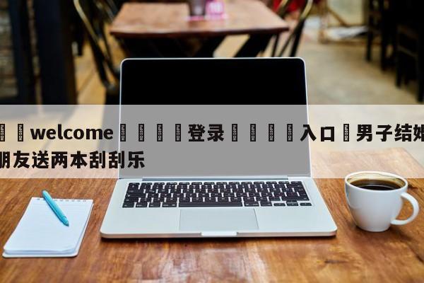 ⚛️welcome👎登录🆚入口✋男子结婚朋友送两本刮刮乐