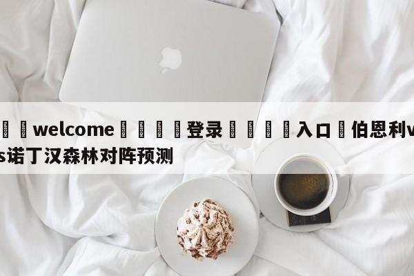 ⚛️welcome👎登录🆚入口✋伯恩利vs诺丁汉森林对阵预测