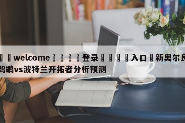 ⚛️welcome👎登录🆚入口✋新奥尔良鹈鹕vs波特兰开拓者分析预测