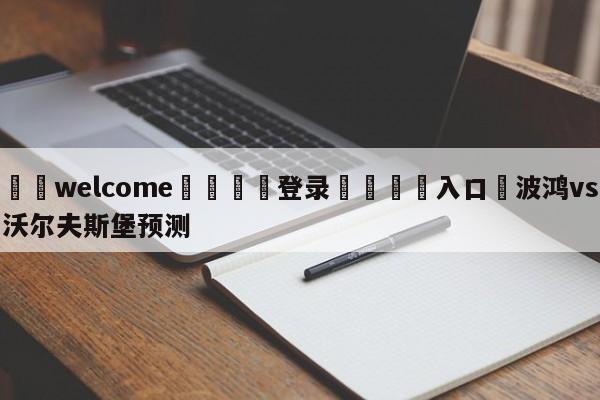 ⚛️welcome👎登录🆚入口✋波鸿vs沃尔夫斯堡预测