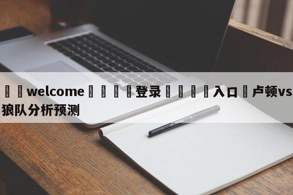 ⚛️welcome👎登录🆚入口✋卢顿vs狼队分析预测