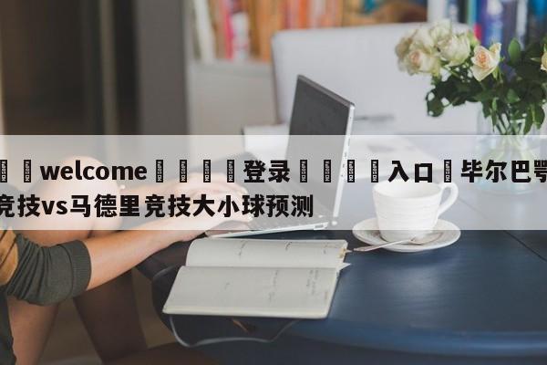 ⚛️welcome👎登录🆚入口✋毕尔巴鄂竞技vs马德里竞技大小球预测