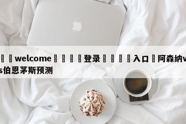 ⚛️welcome👎登录🆚入口✋阿森纳vs伯恩茅斯预测