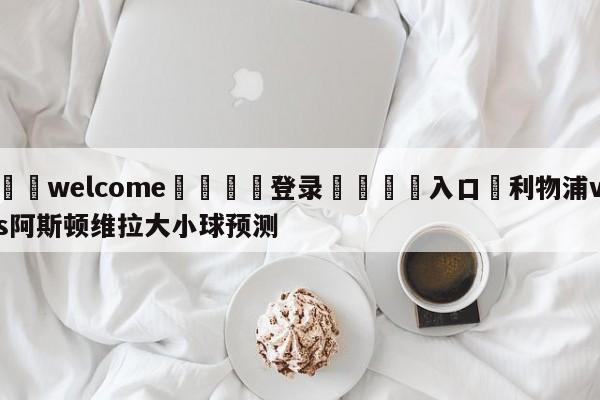 ⚛️welcome👎登录🆚入口✋利物浦vs阿斯顿维拉大小球预测