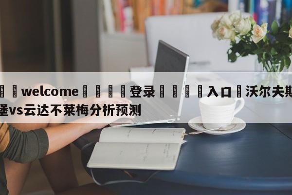 ⚛️welcome👎登录🆚入口✋沃尔夫斯堡vs云达不莱梅分析预测