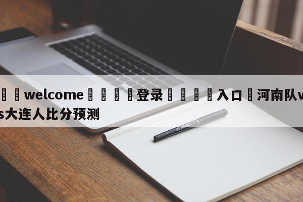 ⚛️welcome👎登录🆚入口✋河南队vs大连人比分预测