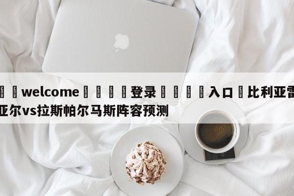 ⚛️welcome👎登录🆚入口✋比利亚雷亚尔vs拉斯帕尔马斯阵容预测