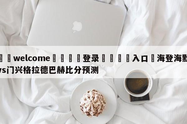 ⚛️welcome👎登录🆚入口✋海登海默vs门兴格拉德巴赫比分预测