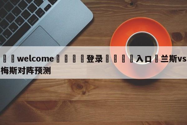 ⚛️welcome👎登录🆚入口✋兰斯vs梅斯对阵预测