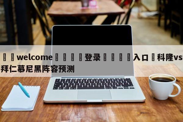 ⚛️welcome👎登录🆚入口✋科隆vs拜仁慕尼黑阵容预测