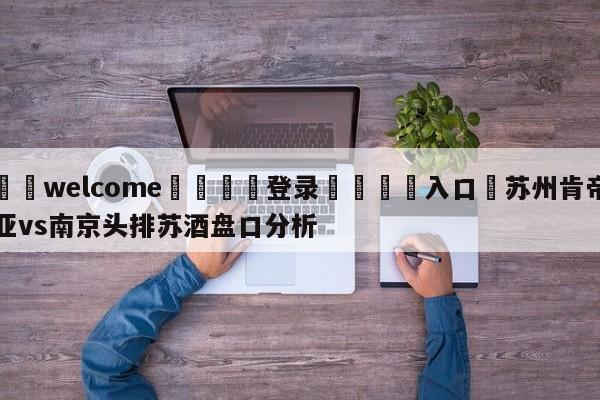 ⚛️welcome👎登录🆚入口✋苏州肯帝亚vs南京头排苏酒盘口分析