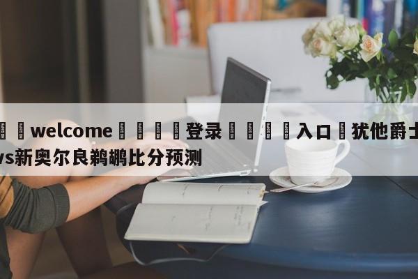 ⚛️welcome👎登录🆚入口✋犹他爵士vs新奥尔良鹈鹕比分预测