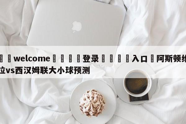 ⚛️welcome👎登录🆚入口✋阿斯顿维拉vs西汉姆联大小球预测