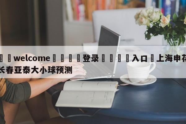 ⚛️welcome👎登录🆚入口✋上海申花长春亚泰大小球预测