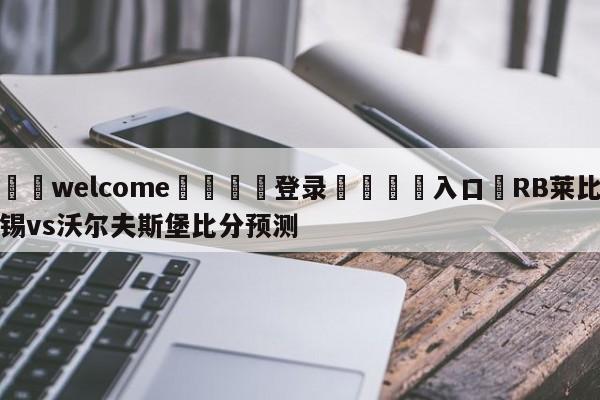 ⚛️welcome👎登录🆚入口✋RB莱比锡vs沃尔夫斯堡比分预测