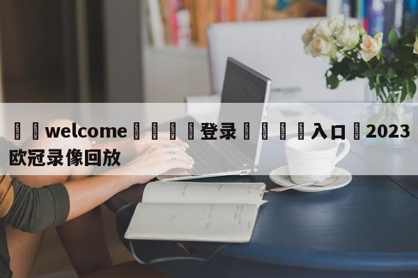 ⚛️welcome👎登录🆚入口✋2023欧冠录像回放