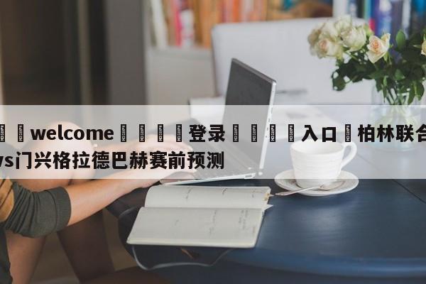 ⚛️welcome👎登录🆚入口✋柏林联合vs门兴格拉德巴赫赛前预测