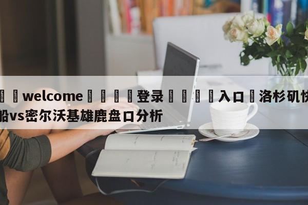 ⚛️welcome👎登录🆚入口✋洛杉矶快船vs密尔沃基雄鹿盘口分析