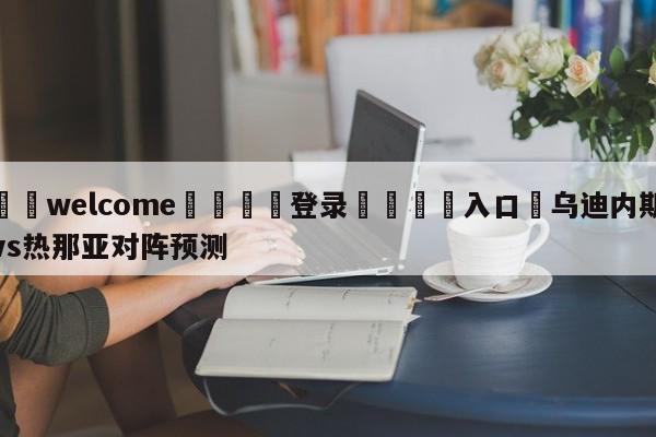 ⚛️welcome👎登录🆚入口✋乌迪内斯vs热那亚对阵预测