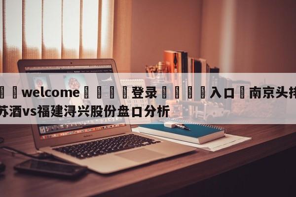 ⚛️welcome👎登录🆚入口✋南京头排苏酒vs福建浔兴股份盘口分析