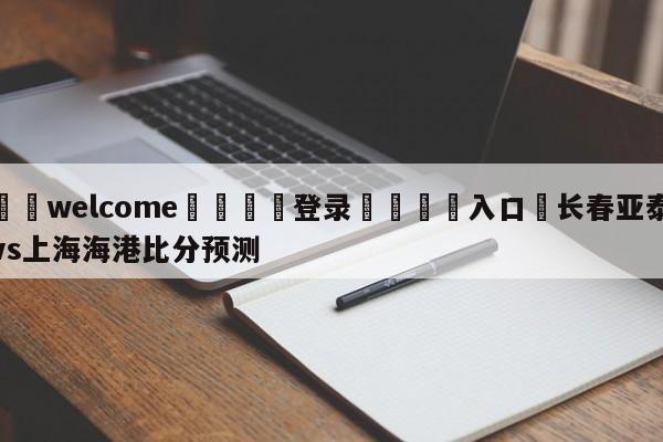 ⚛️welcome👎登录🆚入口✋长春亚泰vs上海海港比分预测