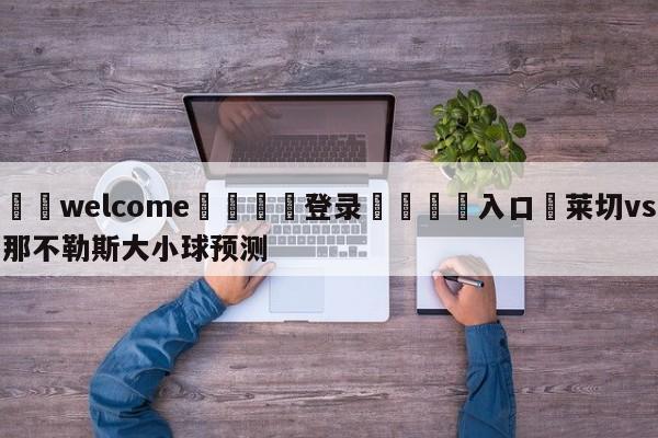 ⚛️welcome👎登录🆚入口✋莱切vs那不勒斯大小球预测