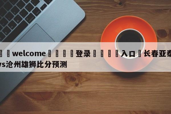 ⚛️welcome👎登录🆚入口✋长春亚泰vs沧州雄狮比分预测