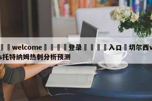 ⚛️welcome👎登录🆚入口✋切尔西vs托特纳姆热刺分析预测