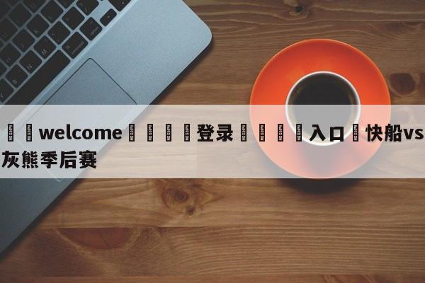 ⚛️welcome👎登录🆚入口✋快船vs灰熊季后赛