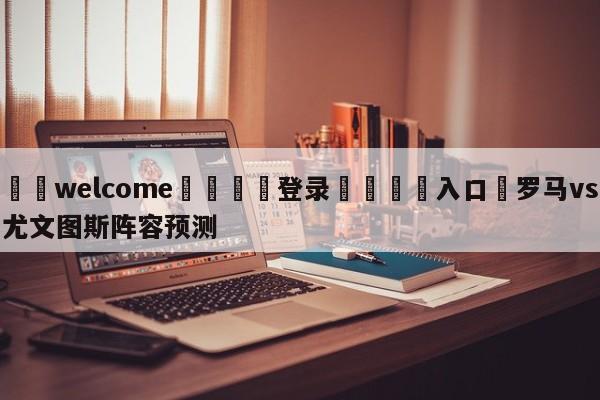 ⚛️welcome👎登录🆚入口✋罗马vs尤文图斯阵容预测